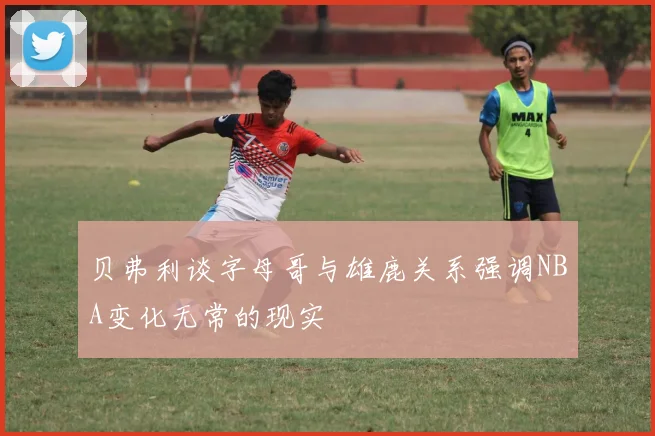 贝弗利谈字母哥与雄鹿关系强调NBA变化无常的现实