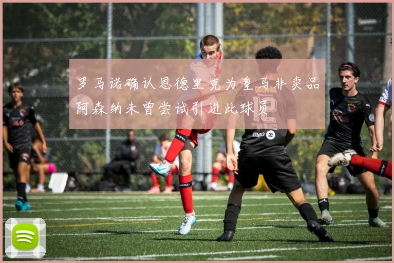罗马诺确认恩德里克为皇马非卖品阿森纳未曾尝试引进此球员