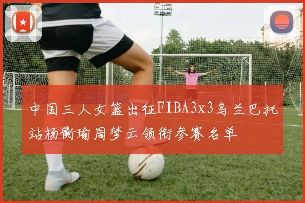 中国三人女篮出征FIBA3x3乌兰巴托站杨衡瑜周梦云领衔参赛名单