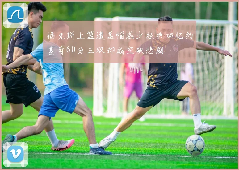 福克斯上篮遭盖帽威少经典回忆约基奇60分三双却成空砍悲剧