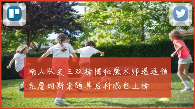 湖人队史三双榜揭秘魔术师遥遥领先詹姆斯紧随其后科威也上榜