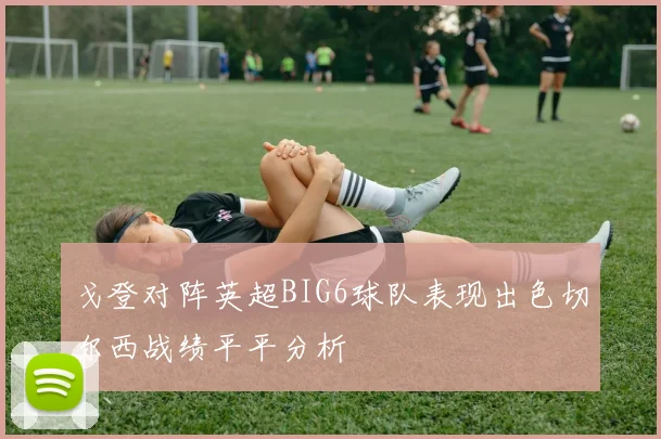 戈登对阵英超BIG6球队表现出色切尔西战绩平平分析