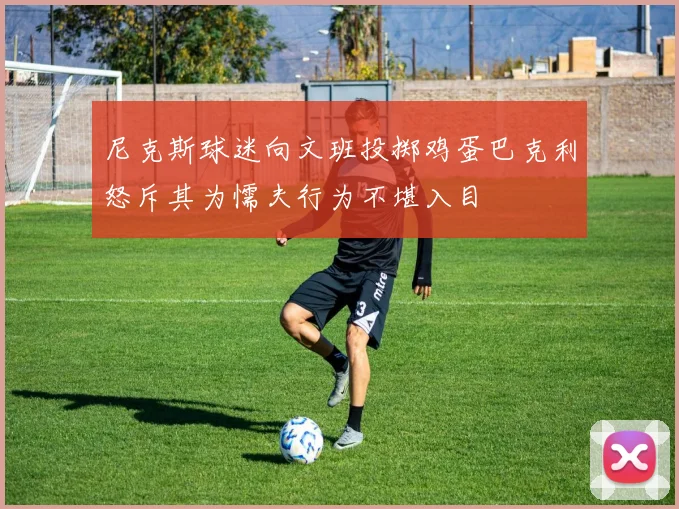 尼克斯球迷向文班投掷鸡蛋巴克利怒斥其为懦夫行为不堪入目