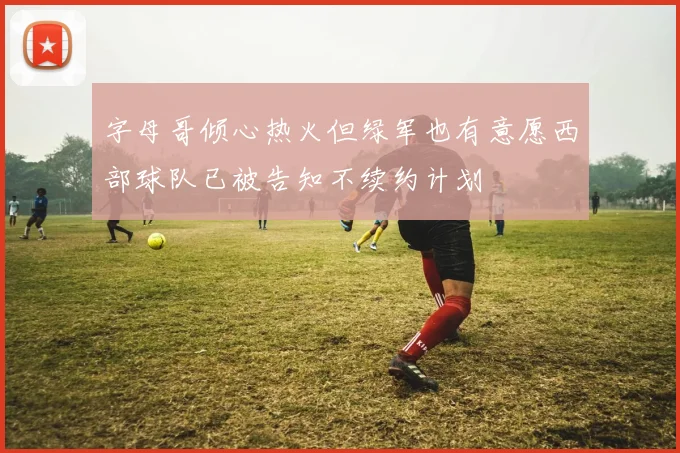 字母哥倾心热火但绿军也有意愿西部球队已被告知不续约计划