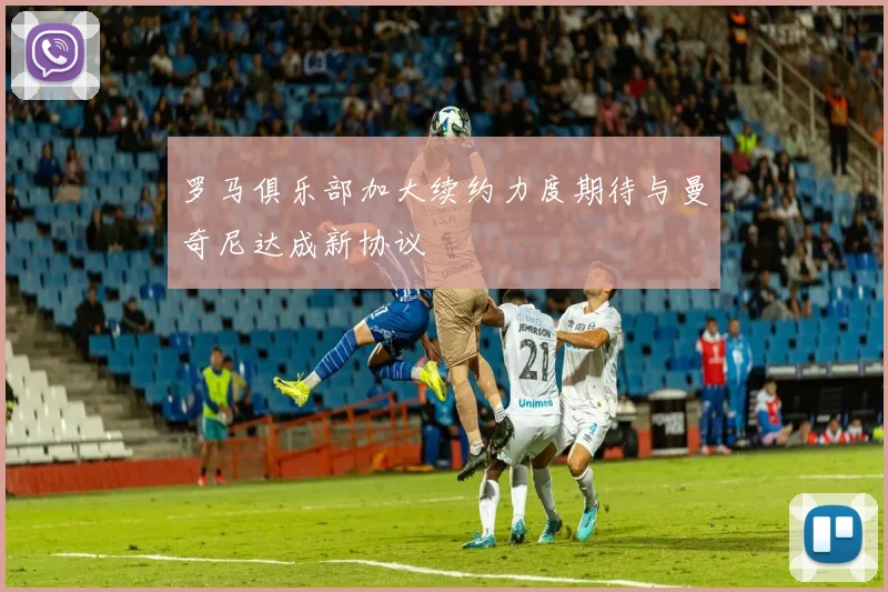罗马俱乐部加大续约力度期待与曼奇尼达成新协议