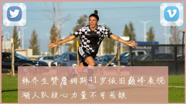韩乔生赞詹姆斯41岁依旧巅峰表现湖人队核心力量不可或缺
