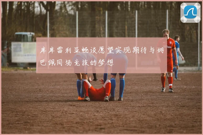 库库雷利亚畅谈愿望实现期待与姆巴佩同场竞技的梦想
