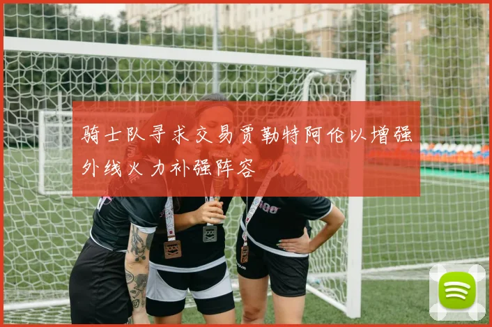 骑士队寻求交易贾勒特阿伦以增强外线火力补强阵容