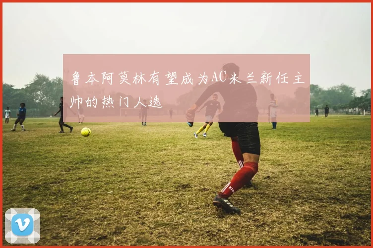 鲁本阿莫林有望成为AC米兰新任主帅的热门人选