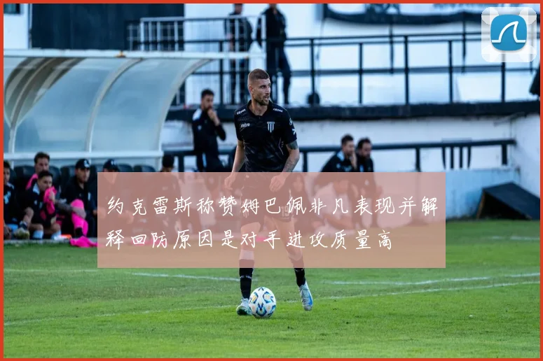 约克雷斯称赞姆巴佩非凡表现并解释回防原因是对手进攻质量高