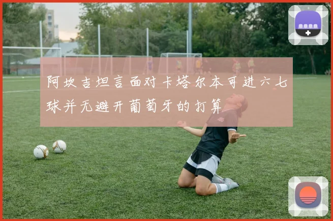阿坎吉坦言面对卡塔尔本可进六七球并无避开葡萄牙的打算