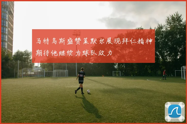 马特乌斯盛赞莱默尔展现拜仁精神期待他继续为球队效力