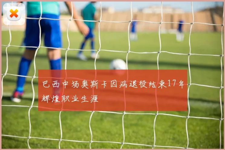 巴西中场奥斯卡因病退役结束17年辉煌职业生涯