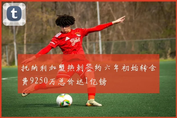 托纳利加盟热刺签约六年初始转会费9250万总价达1亿镑