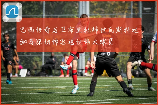 巴西传奇后卫布里托辞世瓦斯科达伽马深切悼念这位伟大球员