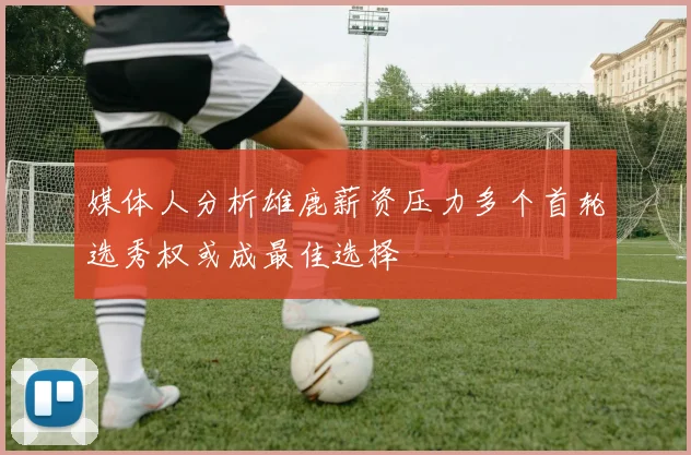 媒体人分析雄鹿薪资压力多个首轮选秀权或成最佳选择