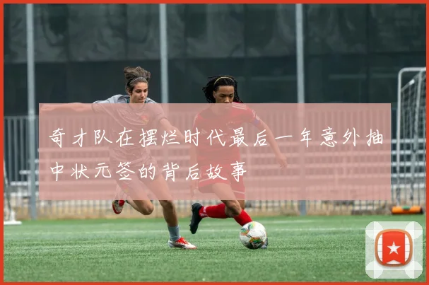 奇才队在摆烂时代最后一年意外抽中状元签的背后故事