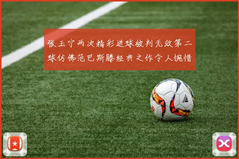 张玉宁两次精彩进球被判无效第二球仿佛范巴斯滕经典之作令人惋惜
