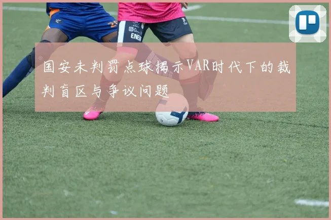 国安未判罚点球揭示VAR时代下的裁判盲区与争议问题
