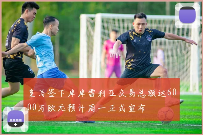 皇马签下库库雷利亚交易总额达6000万欧元预计周一正式宣布