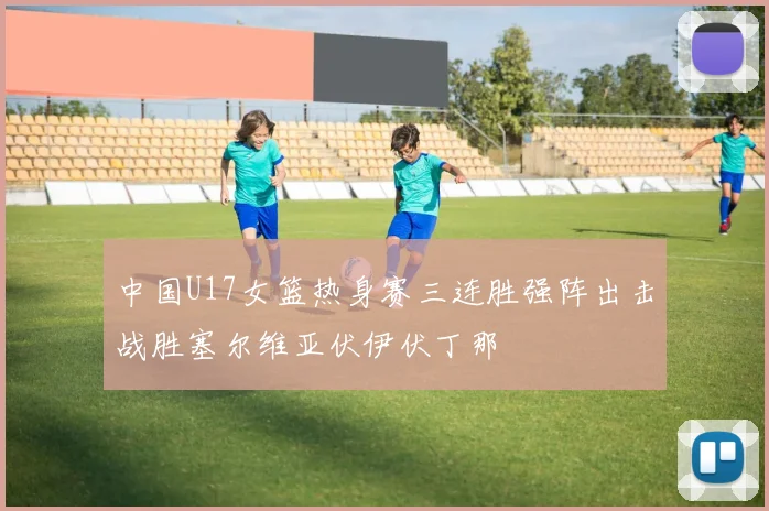 中国U17女篮热身赛三连胜强阵出击战胜塞尔维亚伏伊伏丁那