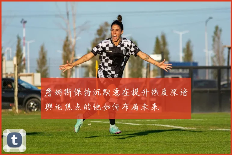詹姆斯保持沉默意在提升热度深谙舆论焦点的他如何布局未来