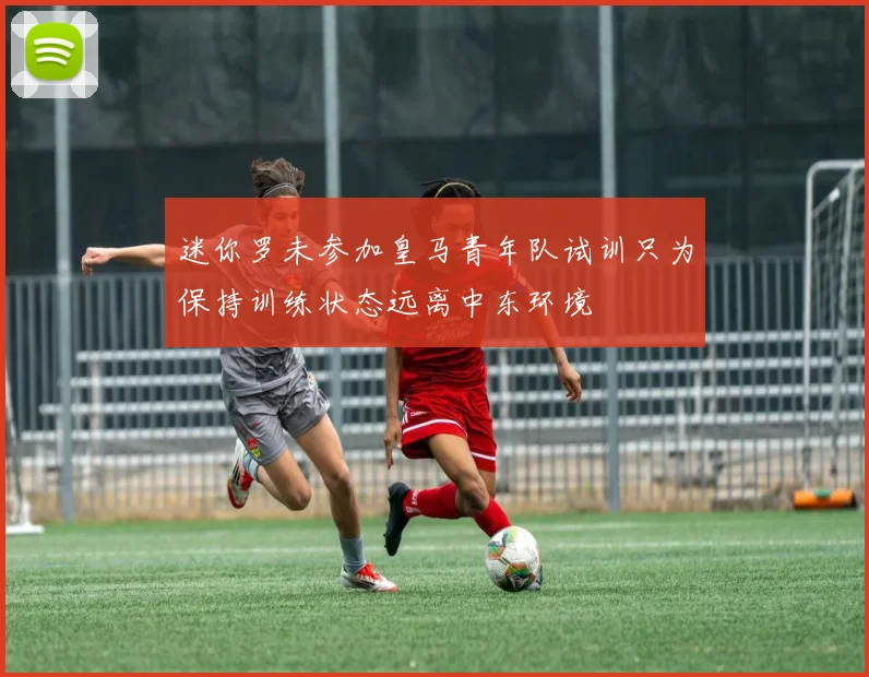 迷你罗未参加皇马青年队试训只为保持训练状态远离中东环境