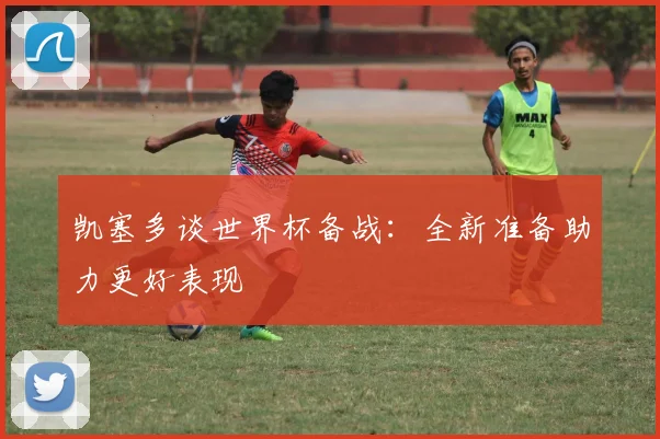 凯塞多谈世界杯备战：全新准备助力更好表现