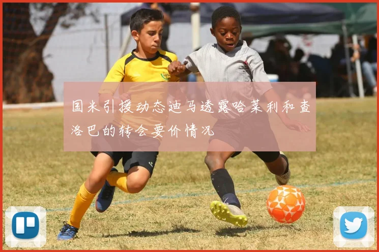 国米引援动态迪马透露哈莱利和查洛巴的转会要价情况