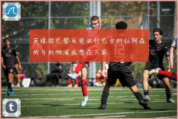 英媒称巴黎或将放行巴尔科拉阿森纳与利物浦成潜在买家