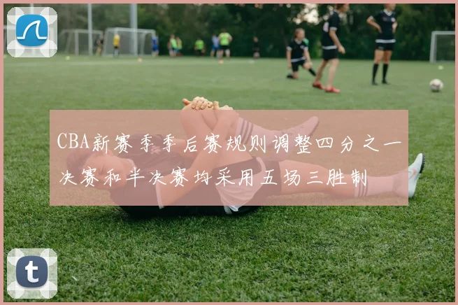 CBA新赛季季后赛规则调整四分之一决赛和半决赛均采用五场三胜制