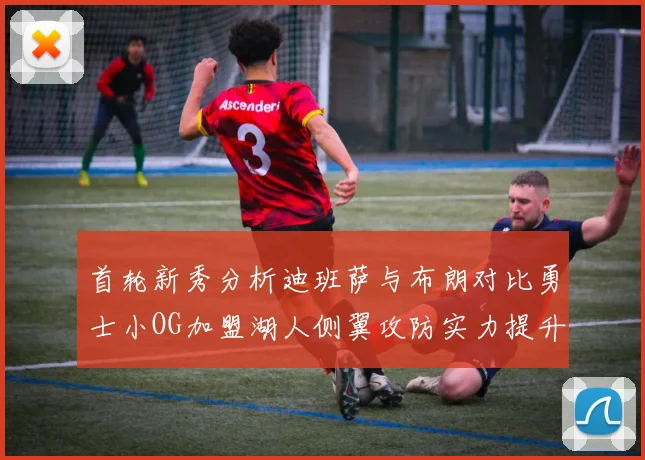 首轮新秀分析迪班萨与布朗对比勇士小OG加盟湖人侧翼攻防实力提升