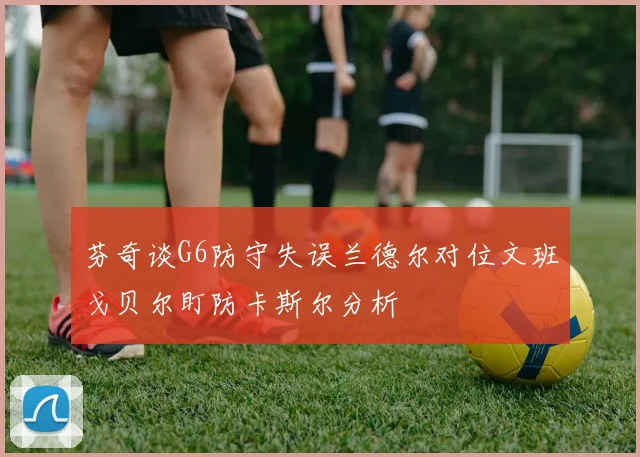 芬奇谈G6防守失误兰德尔对位文班戈贝尔盯防卡斯尔分析