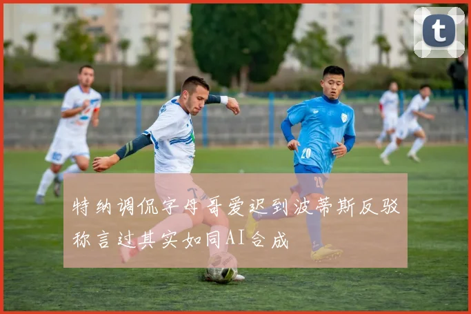 特纳调侃字母哥爱迟到波蒂斯反驳称言过其实如同AI合成