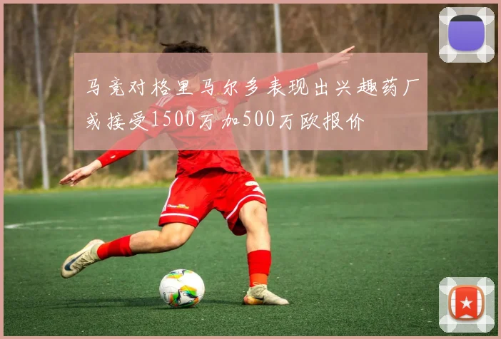 马竞对格里马尔多表现出兴趣药厂或接受1500万加500万欧报价