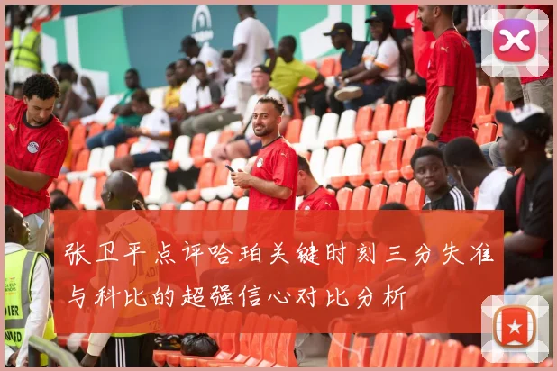 张卫平点评哈珀关键时刻三分失准与科比的超强信心对比分析