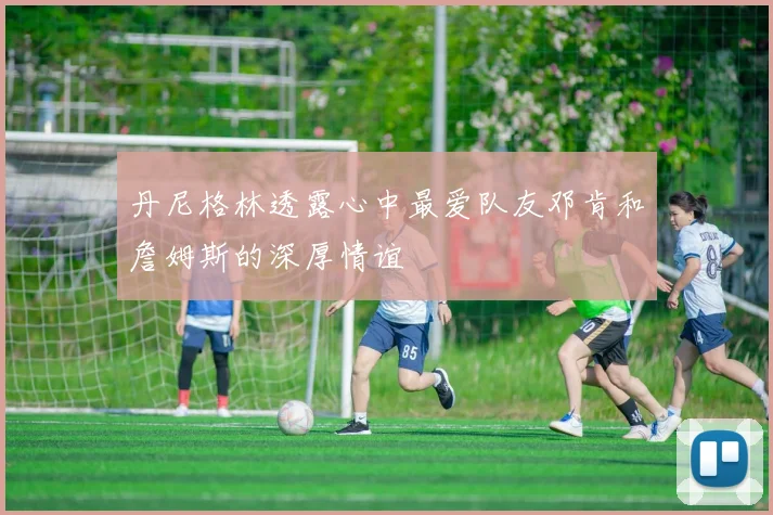 丹尼格林透露心中最爱队友邓肯和詹姆斯的深厚情谊
