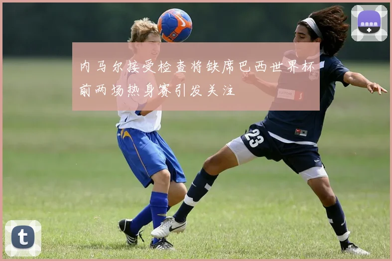 内马尔接受检查将缺席巴西世界杯前两场热身赛引发关注