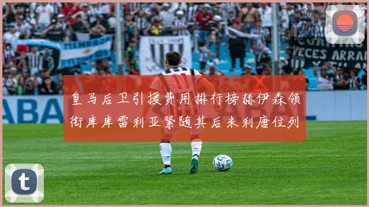 皇马后卫引援费用排行榜赫伊森领衔库库雷利亚紧随其后米利唐位列第三